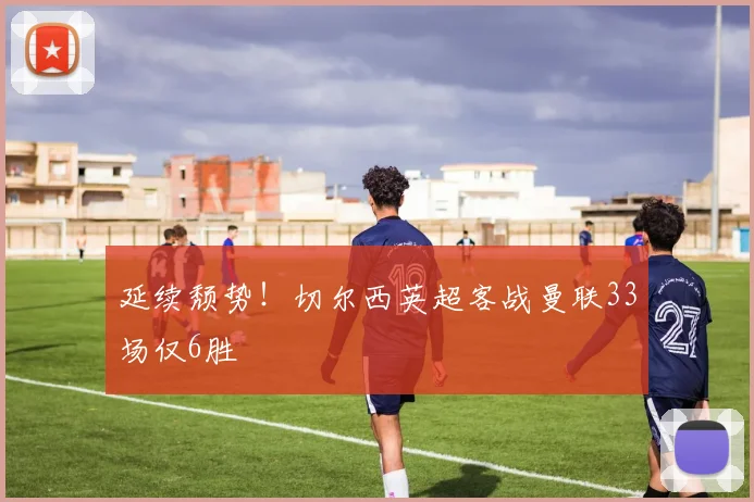 延续颓势！切尔西英超客战曼联33场仅6胜