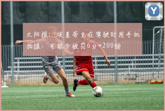 太阳报：埃基蒂克在驾驶时用手机拍摄，可能会被罚6分+200镑