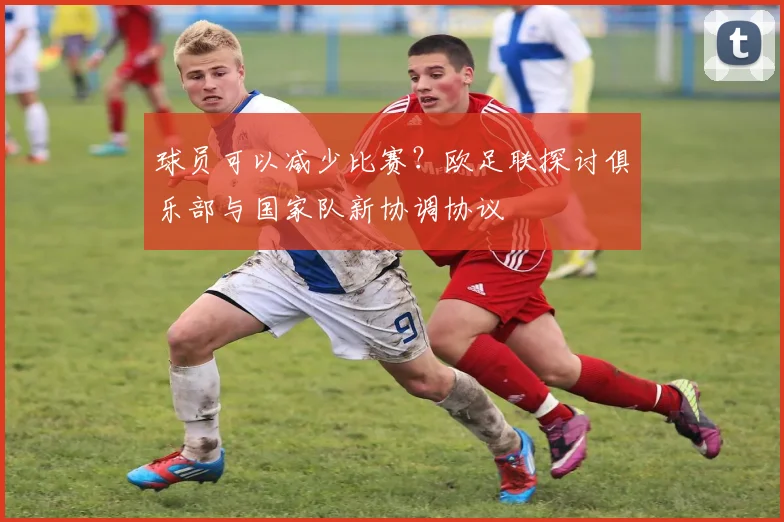 球员可以减少比赛？欧足联探讨俱乐部与国家队新协调协议