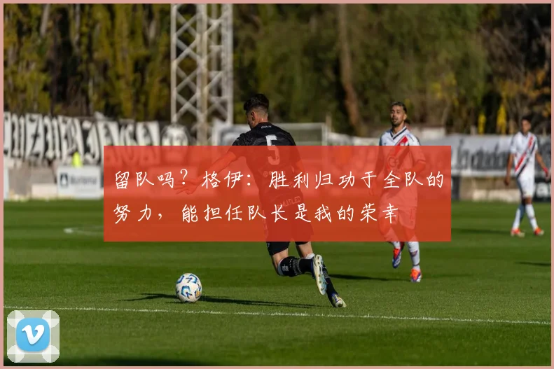 留队吗？格伊：胜利归功于全队的努力，能担任队长是我的荣幸